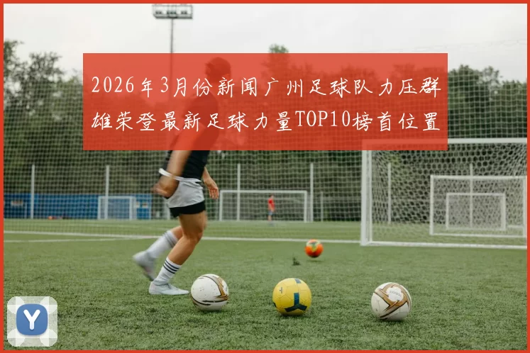 2026年3月份新闻广州足球队力压群雄荣登最新足球力量TOP10榜首位置