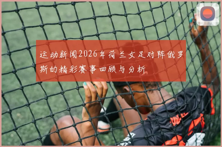运动新闻2026年荷兰女足对阵俄罗斯的精彩赛事回顾与分析