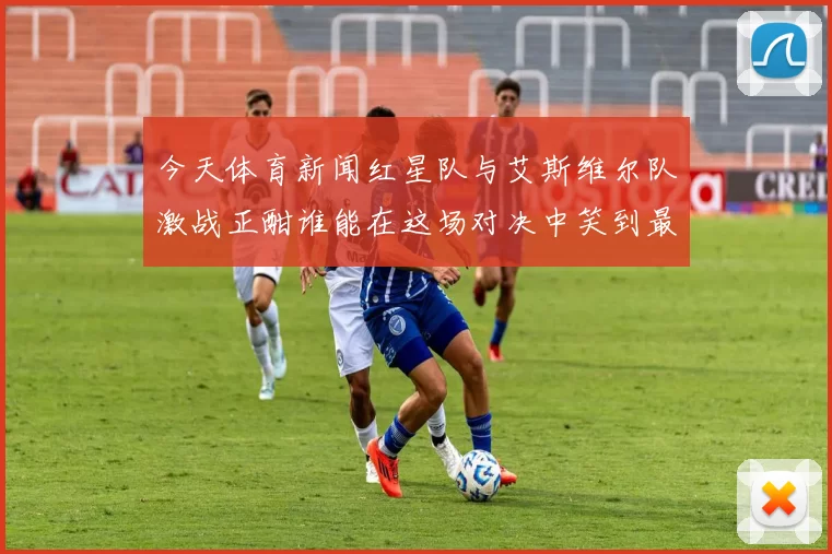 今天体育新闻红星队与艾斯维尔队激战正酣谁能在这场对决中笑到最后