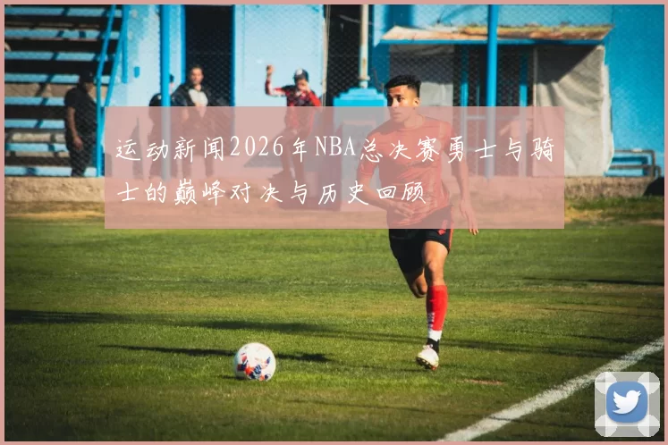 运动新闻2026年NBA总决赛勇士与骑士的巅峰对决与历史回顾