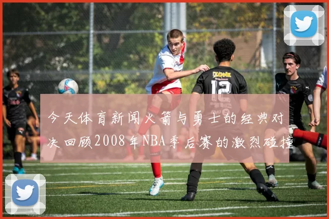 今天体育新闻火箭与勇士的经典对决回顾2008年NBA季后赛的激烈碰撞与精彩瞬间